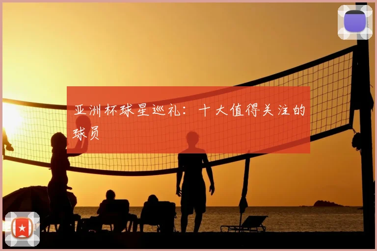 亚洲杯球星巡礼:十大值得关注的球员