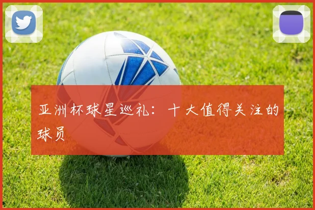 亚洲杯球星巡礼:十大值得关注的球员