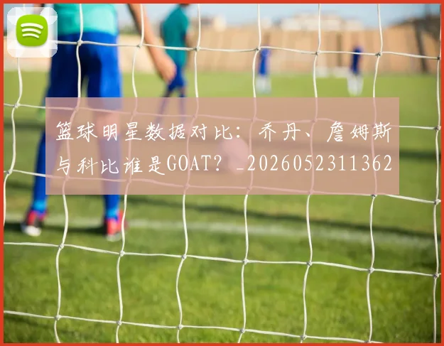 篮球明星数据对比:乔丹、詹姆斯与科比谁是GOAT?_20260523113620